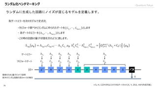 QuantumTokyo
70
ランダムに生成した回路にノイズが混じるモデルを定義します。
ランダム化ベンチマーキング
|0>
簡単のため1量子ビットで説明
前半のランダム回路の深さm=5の場合
各ゲートエラーを次のモデルで定式化
・クリフォード群*からランダムに作られたゲートを{𝐶𝑖1
,…, 𝐶𝑖 𝑚+1
}とします
＊S, H, CZから作ることのできるゲートセット(X, Y, ZもS, Hから作成可能)
・ 各ゲートのエラーを{Λ 𝑖1
,…, Λ 𝑖 𝑚+1
}とします
𝐶𝑖1
𝐶𝑖2
𝐶𝑖3
𝐶𝑖4
𝐶𝑖5
𝐶𝑖6
Λ 𝑖1
Λ 𝑖2
Λ 𝑖3
Λ 𝑖4
Λ 𝑖5
Λ 𝑖6
クリフォードゲート
ゲートエラー
・この時の回路の量子状態を次のように表します。
𝑆𝑖 𝑚
𝜌 𝜓 = Λ 𝑖 𝑚+1 𝐶𝑖 𝑚+1… Λ 𝑖1
𝐶𝑖1
𝜌 𝜓 Λ 𝑖1
†
𝐶𝑖1
†
…Λ 𝑖 𝑚+1
†
𝐶𝑖 𝑚+1
†
= ⨀ 𝑗=1
𝑚+1
(Λ 𝑖 𝑗
∘ 𝐶𝑖 𝑗 ) 𝜌 𝜓
 