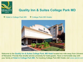 Quality Inn & Suites College Park MD Welcome to the  Quality Inn & Suites College Park, MD Hotel   located two mile away from University  of Maryland. Provide free shuttle service university for hotel guests. Have a memorable stay with  your family at  Hotel in College Park MD . For booking College Park MD Hotels visit  www.qismd.com . ,[object Object],[object Object]