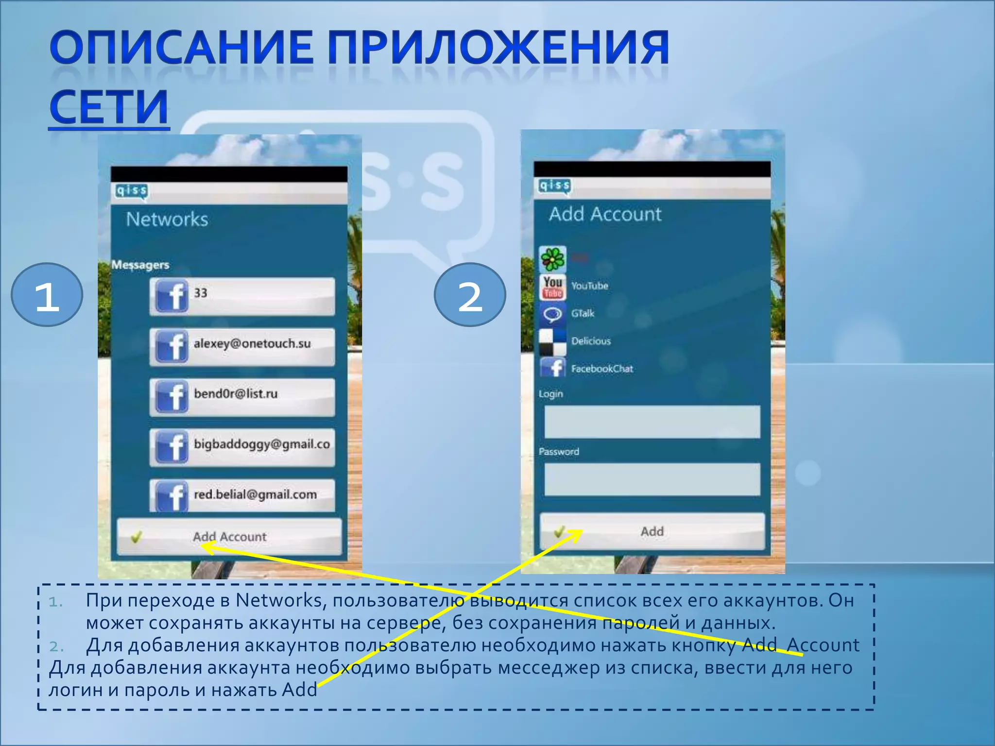 Описание приложениясети12При переходе в Networks, пользователю выводится список всех его аккаунтов. Он может сохранять аккаунты на сервере, без сохранения паролей и данных.Для добавления аккаунтов пользователю необходимо нажать кнопку Add  AccountДля добавления аккаунта необходимо выбрать месседжер из списка, ввести для него логин и пароль и нажать Add