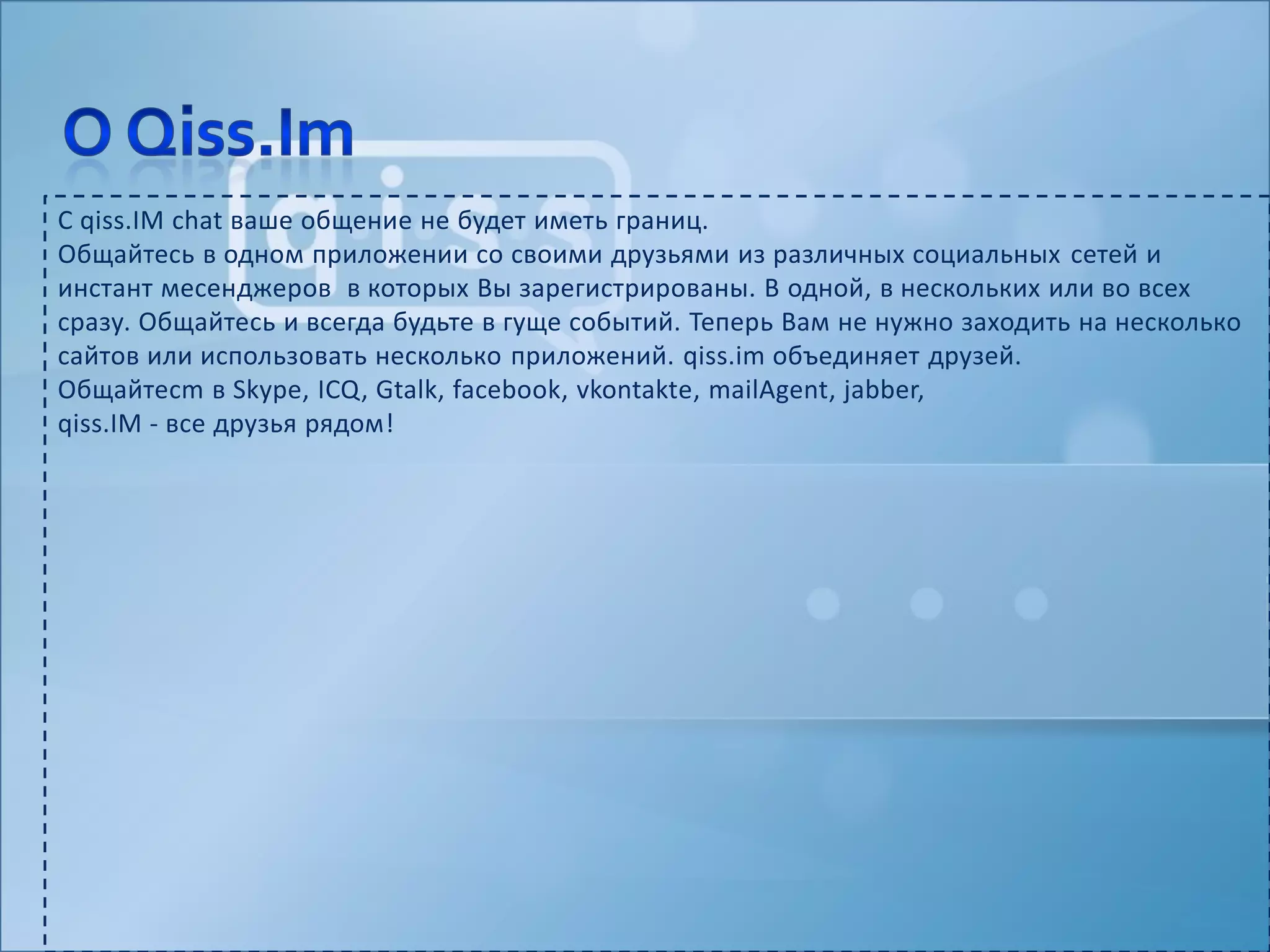 С qiss.IMchat ваше общение не будет иметь границ.Общайтесь в одном приложении со своими друзьями из различных социальных сетейи инстантмесенджеров  в которых Вы зарегистрированы. В одной, в нескольких или во всех сразу. Общайтесь и всегда будьте в гуще событий. Теперь Вам не нужно заходить на несколько сайтов или использовать несколько приложений. qiss.im объединяет друзей.Общайтеcm в Skype, ICQ, Gtalk, facebook, vkontakte, mailAgent, jabber,qiss.IM- все друзья рядом!О Qiss.Im