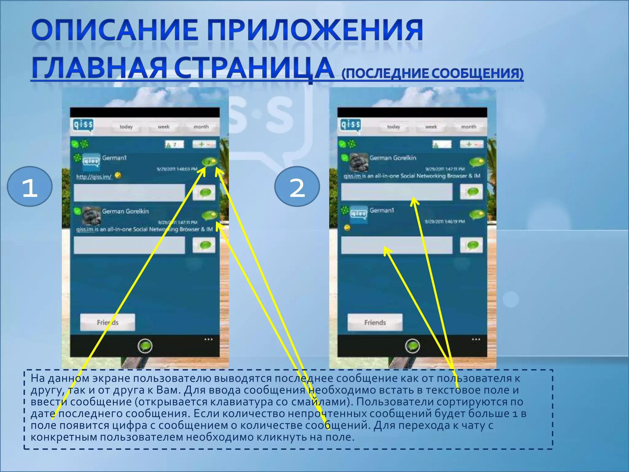 Описание приложенияглавная страница (последние сообщения)12На данном экране пользователю выводятся последнее сообщение как от пользователя к другу, так и от друга к Вам. Для ввода сообщения необходимо встать в текстовое поле и ввести сообщение (открывается клавиатура со смайлами). Пользователи сортируются по дате последнего сообщения. Если количество непрочтенных сообщений будет больше 1 в поле появится цифра с сообщением о количестве сообщений. Для перехода к чату с конкретным пользователем необходимо кликнуть на поле.