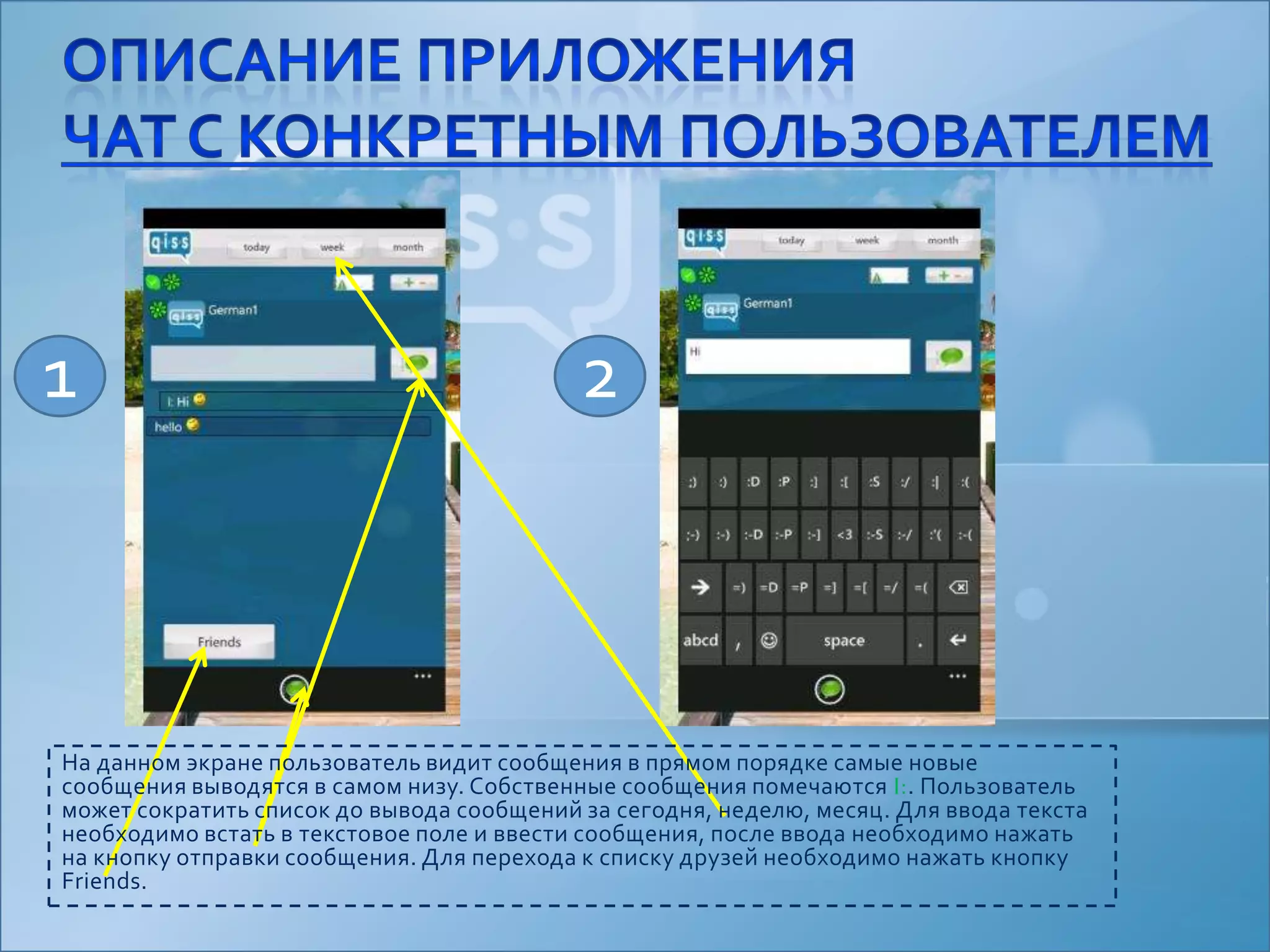 Описание приложениячат с конкретным пользователем12На данном экране пользователь видит сообщения в прямом порядке самые новые сообщения выводятся в самом низу. Собственные сообщения помечаются I:. Пользователь может сократить список до вывода сообщений за сегодня, неделю, месяц. Для ввода текста необходимо встать в текстовое поле и ввести сообщения, после ввода необходимо нажать на кнопку отправки сообщения. Для перехода к списку друзей необходимо нажать кнопку Friends.