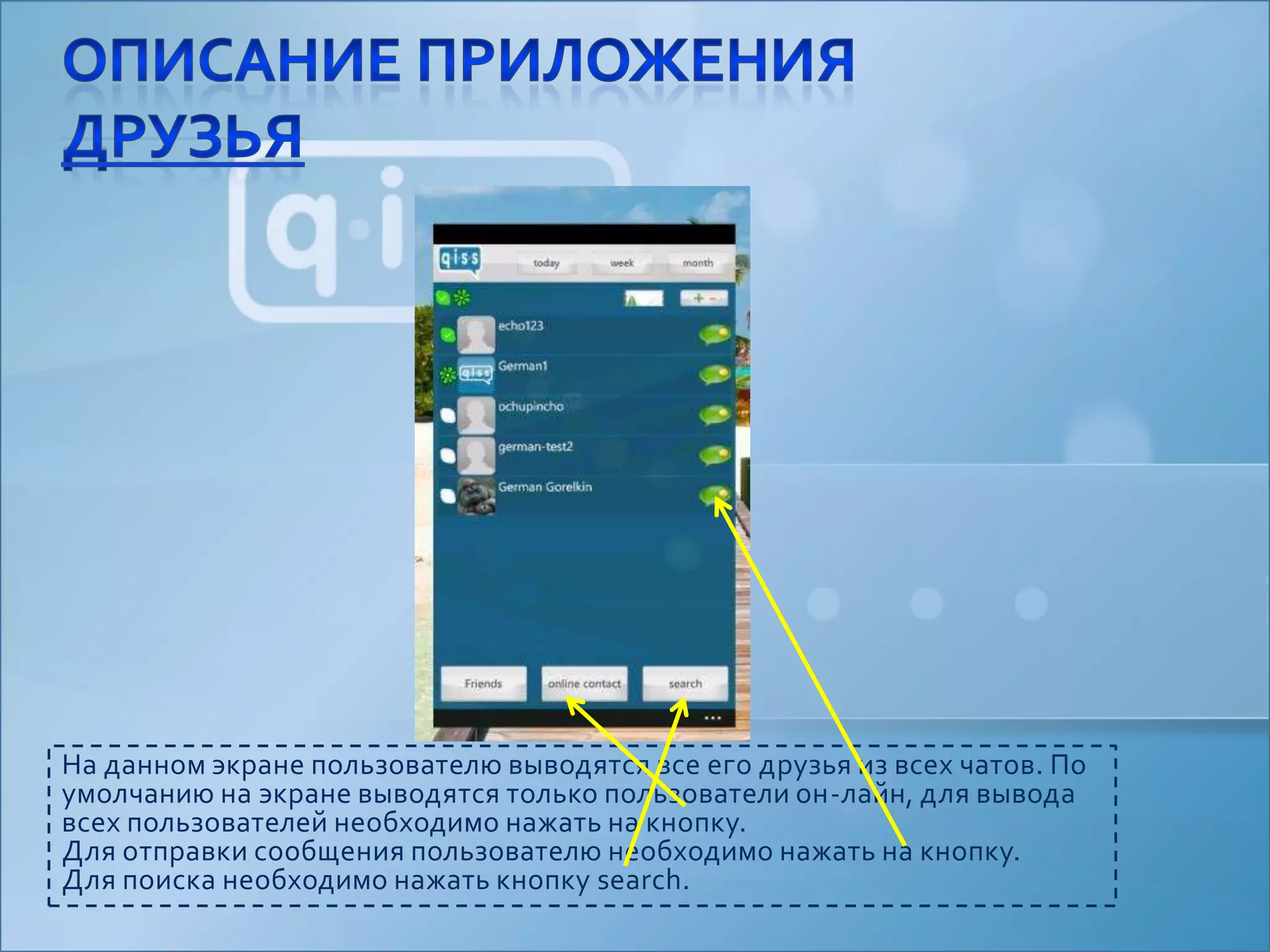 На данном экране пользователю выводятся все его друзья из всех чатов. По умолчанию на экране выводятся только пользователи он-лайн, для вывода всех пользователей необходимо нажать на кнопку.Для отправки сообщения пользователю необходимо нажать на кнопку.Для поиска необходимо нажать кнопку search.Описание приложенияДрузья