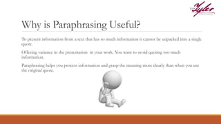 Why is Paraphrasing Useful?
To present information from a text that has so much information it cannot be unpacked into a single
quote.
Offering variance in the presentation in your work. You want to avoid quoting too much
information.
Paraphrasing helps you process information and grasp the meaning more clearly than when you use
the original quote.
 