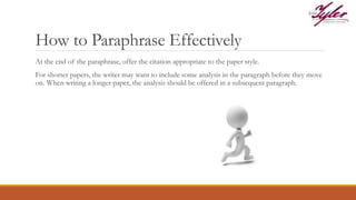 How to Paraphrase Effectively
At the end of the paraphrase, offer the citation appropriate to the paper style.
For shorter papers, the writer may want to include some analysis in the paragraph before they move
on. When writing a longer paper, the analysis should be offered in a subsequent paragraph.
 