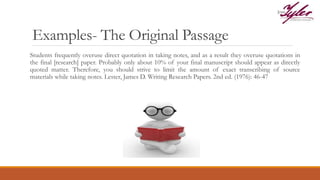 Examples- The Original Passage
Students frequently overuse direct quotation in taking notes, and as a result they overuse quotations in
the final [research] paper. Probably only about 10% of your final manuscript should appear as directly
quoted matter. Therefore, you should strive to limit the amount of exact transcribing of source
materials while taking notes. Lester, James D. Writing Research Papers. 2nd ed. (1976): 46-47
 