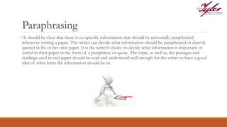Paraphrasing
• It should be clear that there is no specific information that should be universally paraphrased
whenever writing a paper. The writer can decide what information should be paraphrased or directly
quoted in his or her own paper. It is the writer’s choice to decide what information is important or
useful in their paper in the form of a paraphrase or quote. The topic, as well as, the passages and
readings used in said paper should be read and understood well enough for the writer to have a good
idea of what form the information should be in.
 