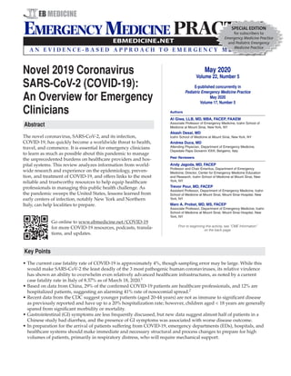 Novel 2019 Coronavirus
SARS-CoV-2 (COVID-19):
An Overview for Emergency
Clinicians
Abstract
The novel coronavirus, SARS-CoV-2, and its infection,
COVID-19, has quickly become a worldwide threat to health,
travel, and commerce. It is essential for emergency clinicians
to learn as much as possible about this pandemic to manage
the unprecedented burdens on healthcare providers and hos-
pital systems. This review analyzes information from world-
wide research and experience on the epidemiology, preven-
tion, and treatment of COVID-19, and offers links to the most
reliable and trustworthy resources to help equip healthcare
professionals in managing this public health challenge. As
the pandemic sweeps the United States, lessons learned from
early centers of infection, notably New York and Northern
Italy, can help localities to prepare.
Go online to www.ebmedicine.net/COVID-19
for more COVID-19 resources, podcasts, transla-
tions, and updates.
Key Points
•	The current case fatality rate of COVID-19 is approximately 4%, though sampling error may be large. While this
would make SARS-CoV-2 the least deadly of the 3 most pathogenic human coronaviruses, its relative virulence
has shown an ability to overwhelm even relatively advanced healthcare infrastructures, as noted by a current
case fatality rate in Italy of 8.37% as of March 18, 2020.1
•	Based on data from China, 29% of the confirmed COVID-19 patients are healthcare professionals, and 12% are
hospitalized patients, suggesting an alarming 41% rate of nosocomial spread.2
•	Recent data from the CDC suggest younger patients (aged 20-44 years) are not as immune to significant disease
as previously reported and have up to a 20% hospitalization rate; however, children aged < 18 years are generally
spared from significant morbidity or mortality.
•	Gastrointestinal (GI) symptoms are less frequently discussed, but new data suggest almost half of patients in a
Chinese study had diarrhea, and the presence of GI symptoms was associated with worse disease outcome.
•	In preparation for the arrival of patients suffering from COVID-19, emergency departments (EDs), hospitals, and
healthcare systems should make immediate and necessary structural and process changes to prepare for high
volumes of patients, primarily in respiratory distress, who will require mechanical support.
May 2020
Volume 22, Number 5
E-published concurrently in
Pediatric Emergency Medicine Practice
May 2020
Volume 17, Number 5
Authors
Al Giwa, LLB, MD, MBA, FACEP, FAAEM
Associate Professor of Emergency Medicine, Icahn School of
Medicine at Mount Sinai, New York, NY
Akash Desai, MD
Icahn School of Medicine at Mount Sinai, New York, NY
Andrea Duca, MD
Attending Physician, Department of Emergency Medicine,
Ospedale Papa Giovanni XXIII, Bergamo, Italy
Peer Reviewers
Andy Jagoda, MD, FACEP
Professor and Chair Emeritus, Department of Emergency
Medicine; Director, Center for Emergency Medicine Education
and Research, Icahn School of Medicine at Mount Sinai, New
York, NY
Trevor Pour, MD, FACEP
Assistant Professor, Department of Emergency Medicine, Icahn
School of Medicine at Mount Sinai, Mount Sinai Hospital, New
York, NY
Marc A. Probst, MD, MS, FACEP
Associate Professor, Department of Emergency Medicine, Icahn
School of Medicine at Mount Sinai, Mount Sinai Hospital, New
York, NY
Prior to beginning this activity, see “CME Information”
on the back page.
SPECIAL EDITION
for subscribers to
Emergency Medicine Practice
and Pediatric Emergency
Medicine Practice
 
