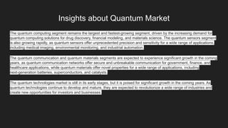 Insights about Quantum Market
The quantum computing segment remains the largest and fastest-growing segment, driven by the increasing demand for
quantum computing solutions for drug discovery, financial modeling, and materials science. The quantum sensors segment
is also growing rapidly, as quantum sensors offer unprecedented precision and sensitivity for a wide range of applications,
including medical imaging, environmental monitoring, and industrial automation.
The quantum communication and quantum materials segments are expected to experience significant growth in the coming
years, as quantum communication networks offer secure and unbreakable communication for government, finance, and
healthcare applications, while quantum materials offer novel properties for a wide range of applications, including
next-generation batteries, superconductors, and catalysts.
The quantum technologies market is still in its early stages, but it is poised for significant growth in the coming years. As
quantum technologies continue to develop and mature, they are expected to revolutionize a wide range of industries and
create new opportunities for investors and businesses.
 