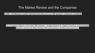 The Market Review and the Companies
In 2023, The Quantum Insider estimated that there are over 200 quantum companies worldwide.
Top 10 quantum players in the world: IBM Quantum , Google Quantum AI, Rigetti Computing, IonQ,Honeywell
Quantum Solutions,D-Wave Systems,Microsoft Quantum,Toshiba,Intel,Quantinuum
 