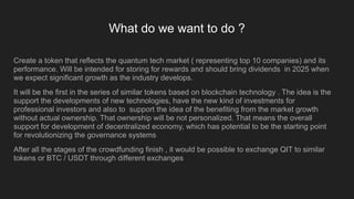 What do we want to do ?
Create a token that reflects the quantum tech market ( representing top 10 companies) and its
performance. Will be intended for storing for rewards and should bring dividends in 2025 when
we expect significant growth as the industry develops.
It will be the first in the series of similar tokens based on blockchain technology . The idea is the
support the developments of new technologies, have the new kind of investments for
professional investors and also to support the idea of the benefiting from the market growth
without actual ownership. That ownership will be not personalized. That means the overall
support for development of decentralized economy, which has potential to be the starting point
for revolutionizing the governance systems
After all the stages of the crowdfunding finish , it would be possible to exchange QIT to similar
tokens or BTC / USDT through different exchanges
 