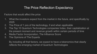 The Price Reflection Expectancy
Factors that would affect the price
1. What the investors expect from the market in the future, and specifically by
2025
2. The Price of 1 pcs of the technology, if and when applicable
3. The Top 10 Quantum Technologies companies Index, their capitalization at
the present moment and revenue growth within certain periods of time
4. Media Factor Incorporation, The Influence Score
5. The Opinions of The Experts
By including all that factors, we expect to have a tokenomics that clearly
reflects the emerging market of Quantum Technologies
 