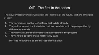 QIT - The first in the series
The new cryptocurrencies will reflect the markets of the future, that are emerging
in 2023
1. They are based on the technology that exists already
2. They all represent the industries that are considered to be perspective by
different AI models
3. They have a number of investors that invested in the projects
4. They should become mass markets by 2025
P.S. The next would be the market of meta lands
 