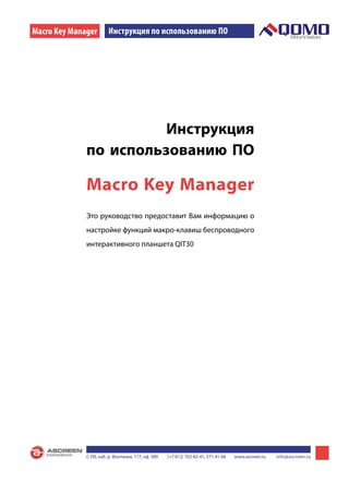 Macro Key Manager
FLOW! WORKS              Инструкция по использованию ПО




                        Инструкция
              по использованию ПО

              Macro Key Manager
              Это руководство предоставит Вам информацию о
              настройке функций макро-клавиш беспроводного
              интерактивного планшета QIT30




                                                                                                                        1
              С-Пб, наб. р. Фонтанки, 117, оф. 389   (+7 812) 702-82-41, 571-41-06   www.ascreen.ru   info@ascreen.ru
 