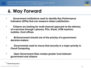 http://www.UNPAN.org/DPADM/
20
6. Way Forward
* ESCAP Briefing Note 3
• Government institutions need to identify Key Performance
Indicators (KPIs) that can measure citizen satisfaction.
• Citizens are looking for multi-channel approach to the delivery
of e-services through i-phones, PCs, Kiosk, ATM machine,
mobiles, front offices
• M-Government should one of the priority of e-government
decision-makers
• Governments need to insure that security is a major priority in
Cloud Computing
• Open Government Data creates greater trust between
government and citizens
 