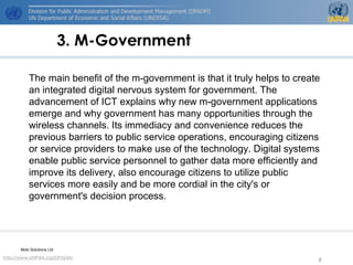 http://www.UNPAN.org/DPADM/
8
3. M-Government
The main benefit of the m-government is that it truly helps to create
an integrated digital nervous system for government. The
advancement of ICT explains why new m-government applications
emerge and why government has many opportunities through the
wireless channels. Its immediacy and convenience reduces the
previous barriers to public service operations, encouraging citizens
or service providers to make use of the technology. Digital systems
enable public service personnel to gather data more efficiently and
improve its delivery, also encourage citizens to utilize public
services more easily and be more cordial in the city's or
government's decision process.
Mobi Solutions Ltd
 