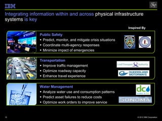 Integrating information within and across physical infrastructure
systems is key
                                                                     Inspired By

                Public Safety
                 Predict, monitor, and mitigate crisis situations
                 Coordinate multi-agency responses
                 Minimize impact of emergencies

                Transportation
                 Improve traffic management
                 Optimize roadway capacity
                 Enhance travel experience

                Water Management
                 Analyze water use and consumption patterns
                 Predict asset failures to reduce costs
                 Optimize work orders to improve service



15                                                                        © 2012 IBM Corporation
 