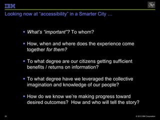 Looking now at “accessibility” in a Smarter City …


         What’s “important”? To whom?

         How, when and where does the experience come
          together for them?

         To what degree are our citizens getting sufficient
          benefits / returns on information?

         To what degree have we leveraged the collective
          imagination and knowledge of our people?

         How do we know we’re making progress toward
          desired outcomes? How and who will tell the story?

20                                                             © 2012 IBM Corporation
 