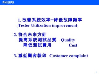 1. 改善系統效率─降低故障頻率
 ﹝Tester Utilization improvement﹞

2. 符合未來方針
   提高系統測試品質           Quality
    降低測試費用               Cost

3. 減低顧客報怨 Customer complaint


                                    4
 