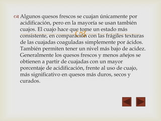 
 Algunos quesos frescos se cuajan únicamente por
acidificación, pero en la mayoría se usan también
cuajos. El cuajo hace que tome un estado más
consistente, en comparación con las frágiles texturas
de las cuajadas coaguladas simplemente por ácidos.
También permiten tener un nivel más bajo de acidez.
Generalmente los quesos frescos y menos añejos se
obtienen a partir de cuajadas con un mayor
porcentaje de acidificación, frente al uso de cuajo,
más significativo en quesos más duros, secos y
curados.
 