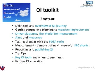 QI toolkit
Content
• Definition and overview of QI journey
• Getting started and planning to measure improvement
• Driver diagrams, The Model for Improvement
• Aims and measures
• Testing changes with the PDSA cycle
• Measurement - demonstrating change with SPC charts
• Reporting and publishing QI
• Top Tips
• Key QI tools and when to use them
• Further QI education
Last updated Nov 2020
 