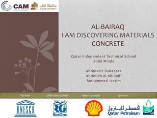 Qatar Independent Technical School
Solid Minds
Abdulaziz Buhazzaa
Abdullah Al-Khulaifi
Mohammed Jassim
AL-BAIRAQ
I AM DISCOVERING MATERIALS
CONCRETE
Partner platinum sponsor silver sponsor sponsor
 