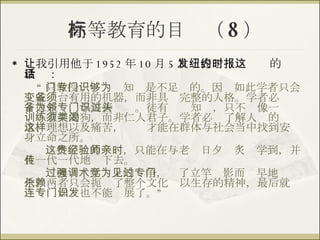 高等教育的目标（ 8 ） 让我引用他于 1952 年 10 月 5 日发表于纽约时报的这段话： “ 只教授一门专门知识是不足够的。因为如此学者只会变成一台有用的机器，而非具备完整的人格。学者必须才德兼备，与美善为邻。徒有专门知识，只不过像一头训练有素的狗，而非仁人君子。学者必须了解人类的渴求、理想以及痛苦，这样才能在群体与社会当中找到安身立命之所。 这些宝贵的经验，只能在与老师日夕亲炙时学到，并且一代一代地传下去。 过渡强调学术上的竞争，为了立竿见影而过早地专门化，两者只会扼杀了整个文化赖以生存的精神，最后就连专门知识也不能发展了。” 