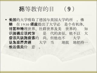 高等教育的目标（ 9 ） 美国的大学吸取了德国与英国大学的所长，佛兰斯纳在 1930 年就提出了大学必须是个有机体，应当探讨物理世界、社群世界及美艺世界的种种知识。他强调大学应该是时代的表征，他不以为大学应该跟随世界的风尚，但他也不认为大学应该是象牙塔，他认为大学应当严肃地批评地把持一些长远的价值意义。 