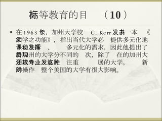 高等教育的目标（ 10 ） 在 1963 年，加州大学校长 C. Kerr 发表一本书《大学之功能》，指出当代大学必须提供多元化地课程与活动、发挥多元化的需求，因此他提出了将加州的大学分不同的层次，除了现在的加州大学以外，还有比较注重专业发展的大学。这种新的操作对整个美国的大学有很大影响。 