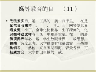 高等教育的目标（ 11 ） 二次大战后，通讯工具的发展一日千里，实在是非古人所能梦见。电话、飞机、互联网等使世界大大地缩小了。全球化使世界发生了深刻的变化。知识在人类各种活动中更形重要。在这样的形势下，大学必须培养学生放眼世界，开放思想，循多种角度思考。大学也要有雅量去容纳一些知名学者，虽然他们来自五湖四海，背景各异，可是他们会对大学作出卓越的贡献。 