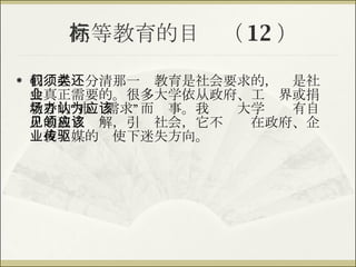 高等教育的目标（ 12 ） 我们必须分清那一类教育是社会要求的，还是社会真正需要的。很多大学依从政府、工业界或捐款者的“市场需求”而办事。我认为大学应该有自己的独立见解，引领社会，它不应该在政府、企业或传媒的驱使下迷失方向。 