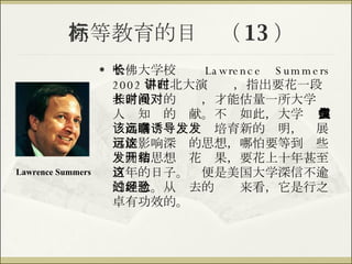 高等教育的目标（ 13 ） 哈佛大学校长  Lawrence Summers 2002 年在北大演讲时，指出要花一段非常漫长的时间，才能估量一所大学对人类知识的贡献。不仅如此，大学 应该高瞻远瞩，诱导培育新的发明，发展可能影响深远的思想，哪怕要等到这些发明和思想开花结果，要花上十年甚至百年的日子。这便是美国大学深信不逾的理念。从过去的经验来看，它是行之卓有功效的。 Lawrence Summers 