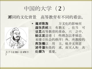 中国的大学（ 2 ） 孔子的教诲对东方文化的影响至为深远。他主张有教无类，在当时可说是高等教育的革命。六艺之中，除伦理道德（这些理念以孝悌忠义来建立社会的秩序）外，所教授的内容皆以实用为主。他并无刻意揭示对真和美的寻求，而天人和谐共处却视为重要。 不同的文化背景对高等教育有不同的看法。 孔子 ( 前 551- 前 479 年 ) 