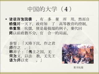 中国的大学（ 4 ） 诸子百家的学说，有许多为秦汉所袭用。然而自始皇统一天下，政府加强了对高等教育的控制。始皇焚书坑儒，便是最极端的例子。秦代回复东周以前政教不分，官师合一的局面。 焚书坑儒 泰誓 ： 「 天降下民，作之君，作之师。 」 韩非子 ： 「 民主之国，无书简之文，以法为教，无先王之语，以吏为师。 」 