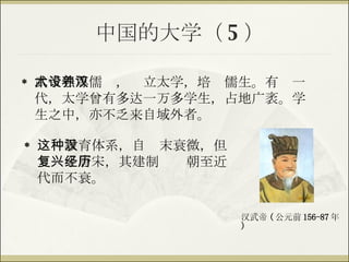 中国的大学（ 5 ） 武帝独尊儒术，设立太学，培养儒生。有汉一代，太学曾有多达一万多学生，占地广袤。学生之中，亦不乏来自域外者。 这种教育体系，自汉末衰微，但复兴于唐宋，其建制经历朝至近代而不衰。 汉武帝 ( 公元前 156-87 年 ) 