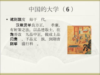 中国的大学（ 6 ） 考试制度则始于汉代。 汉代举贤良方正，举孝廉，有射策之法，以品德取士，在魏晋改为九品中正。做成上品无寒门，下品无贵族。到隋唐以后则盛行科举。 