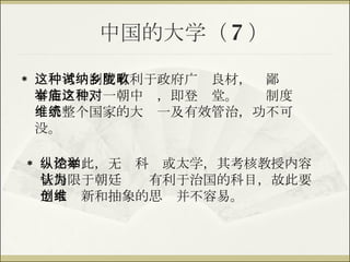 中国的大学（ 7 ） 这种考试制度有利于政府广纳良材，乡鄙陇畂有能之士，一朝中举，即登庙堂。这种制度对维系整个国家的大统一及有效管治，功不可没。 纵然如此，无论科举或太学，其考核教授内容皆局限于朝廷认为有利于治国的科目，故此要追求创新和抽象的思维并不容易。 