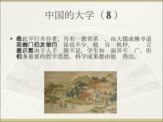 中国的大学（ 8 ） 与此平行共存者，另有一教育系统，由大儒或佛寺道观所创立，学生门徒也不少。他们自发机杼，创门立派。但由于人手资源不足，学生知识面并不宽广，但很多重要的哲学思想，科学成果都由他们得出。 