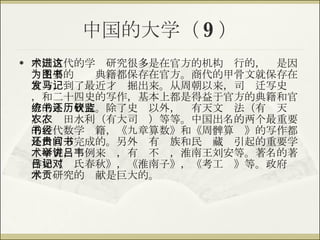 中国的大学（ 9 ） 中国古代的学术研究很多是在官方的机构进行的，这是因为主要的图书典籍都保存在官方。商代的甲骨文就保存在官方，到了最近才发掘出来。从周朝以来，司马迁写史记，和二十四史的写作，基本上都是得益于官方的典籍和官方的系统研究。除了史书以外，还有天文历法（有钦天监），农田水利（有大司农）等等。中国出名的两个最重要的古代数学书籍，《九章算数》和《周髀算经》的写作都是由官方完成的。另外还有贵族和民间藏书引起的重要学术研究，举例来讲，有吕不韦，淮南王刘安等。著名的著作如《吕氏春秋》，《淮南子》，《考工记》等。政府对学术研究的贡献是巨大的。 