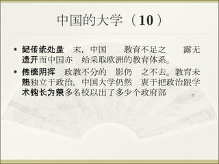 中国的大学（ 10 ） 到了十九世纪末，中国传统教育不足之处显露无遗。而中国亦开始采取欧洲的教育体系。 然而，传统政教不分的阴影仍挥之不去。教育未能独立于政治。中国大学仍然热衷于把政治跟学术挂钩，很多名校以出了多少个政府部长为荣。 