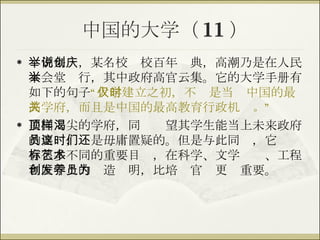 中国的大学（ 11 ） 举例来说，某名校创校百年庆典，高潮乃是在人民大会堂举行，其中政府高官云集。它的大学手册有如下的句子 “ 大学建立之初，不仅是当时中国的最高学府，而且是中国的最高教育行政机关 。 ” 美国顶尖的学府，同样渴望其学生能当上未来政府的要员，这是毋庸置疑的。但是与此同时，它们还有很多不同的重要目标，在科学、文学艺术、工程和医学上的创造发明，比培养官员更为重要。 