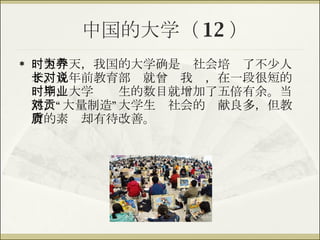中国的大学（ 12 ） 时至今天，我国的大学确是为社会培养了不少人才。几年前教育部长就曾对我说，在一段很短的时期，大学毕业生的数目就增加了五倍有余。当然，“大量制造”大学生对社会的贡献良多，但教育的素质却有待改善。 