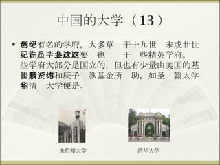 中国的大学（ 13 ） 当今有名的学府，大多草创于十九世纪末或廿世纪初。许多政府要员也毕业于这些精英学府。这些学府大部分是国立的，但也有少量由美国的基督教团体和庚子赔款基金所资助，如圣约翰大学和清华大学便是。 清华大学 圣约翰大学 