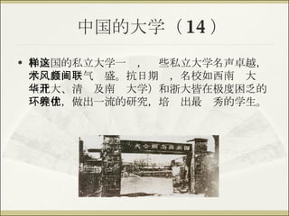中国的大学（ 14 ） 和美国的私立大学一样，这些私立大学名声卓越，学术自由风气颇盛。抗日期间，名校如西南联大（北大、清华及南开大学）和浙大皆在极度困乏的环境中，做出一流的研究，培养出最优秀的学生。 