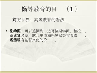 高等教育的目标（ 1 ） 西方世界对高等教育的看法 它的源头可以追溯到毕达哥拉斯学派，柏拉图，亚里士多德，欧几里德和托勒密等古希腊诸贤，当然还有基督文化的价值观。 