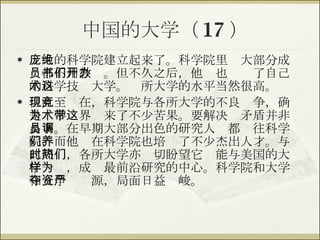 中国的大学（ 17 ） 庞大的科学院建立起来了。科学院里绝大部分成员都不用教书。但不久之后，他们也开办了自己的科学技术大学。这所大学的水平当然很高。 但直至现在，科学院与各所大学的不良竞争，确是为学术界带来了不少苦果。要解决这矛盾并非易事。在早期大部分出色的研究人员都调往科学院，而他们在科学院也培养了不少杰出人才。与此同时，各所大学亦热切盼望它们能与美国的大学一样，成为最前沿研究的中心。科学院和大学相互争夺资源，局面日益严峻。 
