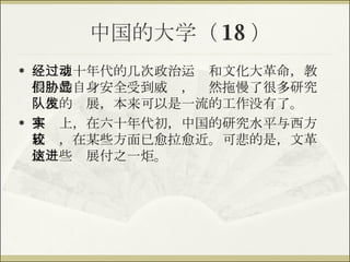 中国的大学（ 18 ） 经过五十年代的几次政治运动和文化大革命，教授们的自身安全受到威胁，显然拖慢了很多研究队伍的发展，本来可以是一流的工作没有了。 事实上，在六十年代初，中国的研究水平与西方比较，在某些方面已愈拉愈近。可悲的是，文革使这些进展付之一炬。 