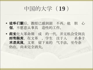 中国的大学（ 19 ） 文革结束后，教授已感到韶华不再，他们胆颤心惊，不愿意从事具创造性的工作。 在文化大革命期间成长的一代，并无机会受到良好的教育。在文革时，学生专注于人际关系多于学术成就。文革遗留下来的风气手法，至今余风仍在，尚未完全消失。 