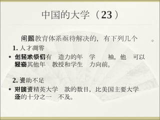 中国的大学（ 23 ） 1. 人才凋零 尤其缺少富有创造力的年轻学术领袖，他们可以激励其他年轻教授和学生奋力向前。 中国教育体系亟待解决的，有下列几个问题。 2. 资助不足 中国对精英大学拨款的数目，比美国主要大学资金的十分之一还不及。 