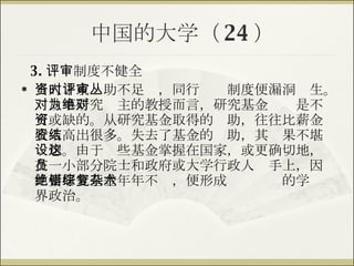 中国的大学（ 24 ） 3. 评审制度不健全 当人才或资助不足时，同行评审制度便漏洞丛生。对从事研究为主的教授而言，研究基金绝对是不可或缺的。从研究基金取得的资助，往往比薪金收入高出很多。失去了基金的资助，其结果不堪设想。由于这些基金掌握在国家，或更确切地，在一小部分院士和政府或大学行政人员手上，因此要研究基金年年不绝，便形成错综复杂的学术界政治。 